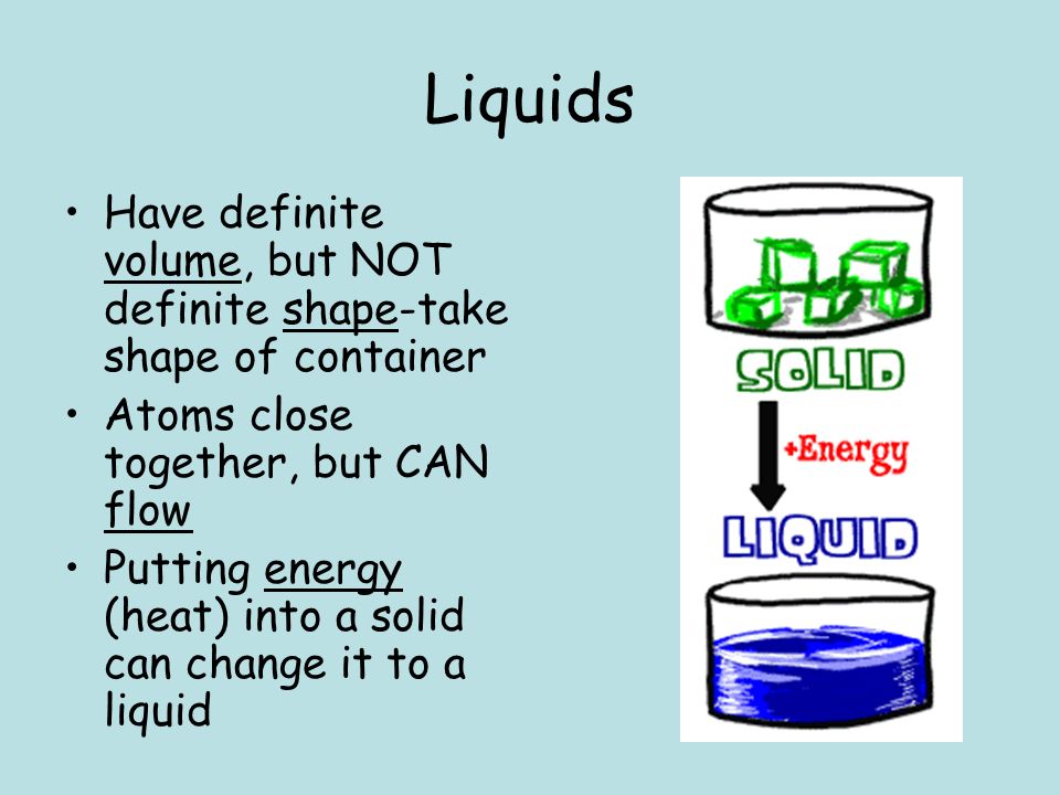 Liquids Have definite volume, but NOT definite shape-take shape of container Atoms close together, but CAN flow Putting energy (heat) into a solid can change it to a liquid