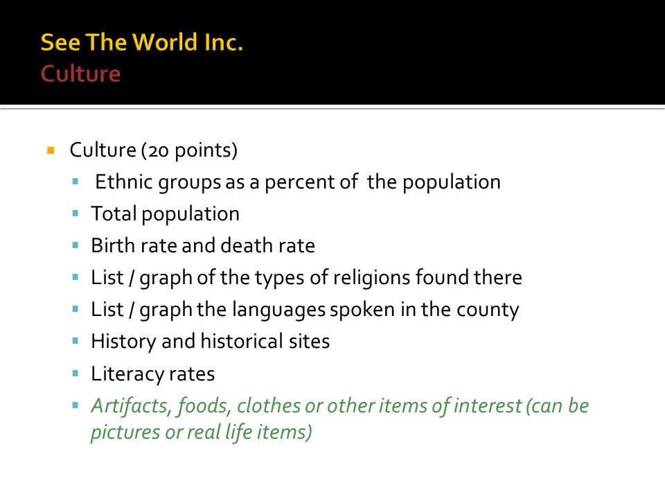  Culture (20 points)  Ethnic groups as a percent of the population  Total population  Birth rate and death rate  List / graph of the types of religions found there  List / graph the languages spoken in the county  History and historical sites  Literacy rates  Artifacts, foods, clothes or other items of interest (can be pictures or real life items)