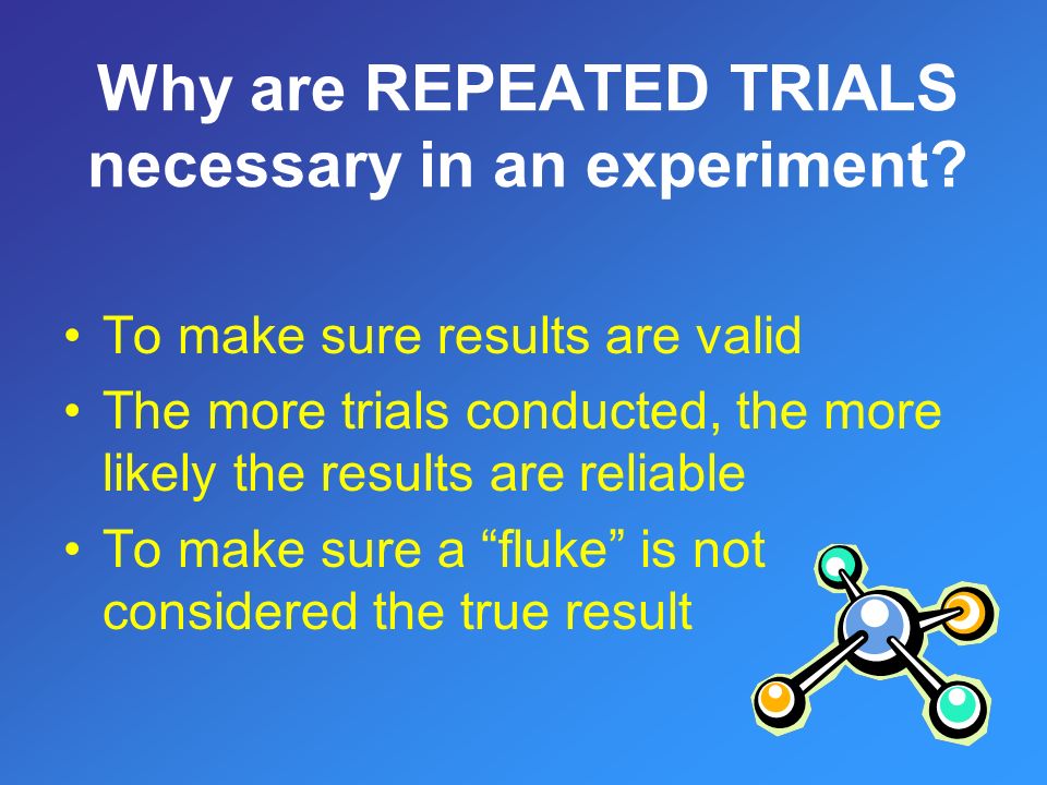 To make sure results are valid The more trials conducted, the more likely the results are reliable To make sure a fluke is not considered the true result
