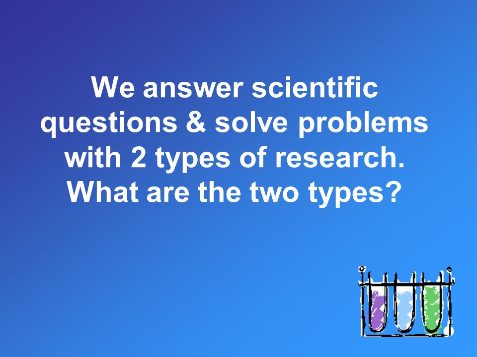 We answer scientific questions & solve problems with 2 types of research. What are the two types