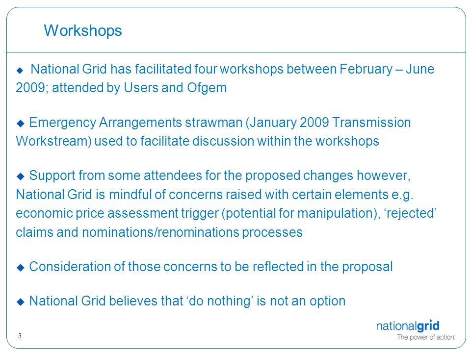 3 Workshops u National Grid has facilitated four workshops between February – June 2009; attended by Users and Ofgem u Emergency Arrangements strawman (January 2009 Transmission Workstream) used to facilitate discussion within the workshops u Support from some attendees for the proposed changes however, National Grid is mindful of concerns raised with certain elements e.g.