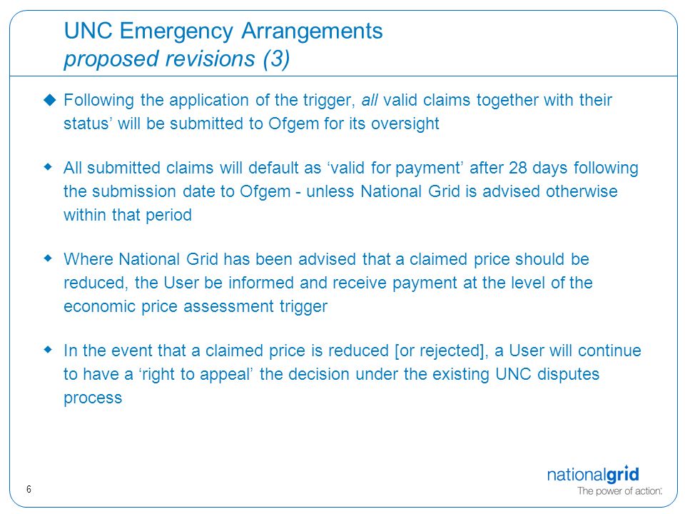 6 UNC Emergency Arrangements proposed revisions (3) u Following the application of the trigger, all valid claims together with their status’ will be submitted to Ofgem for its oversight  All submitted claims will default as ‘valid for payment’ after 28 days following the submission date to Ofgem - unless National Grid is advised otherwise within that period  Where National Grid has been advised that a claimed price should be reduced, the User be informed and receive payment at the level of the economic price assessment trigger  In the event that a claimed price is reduced [or rejected], a User will continue to have a ‘right to appeal’ the decision under the existing UNC disputes process
