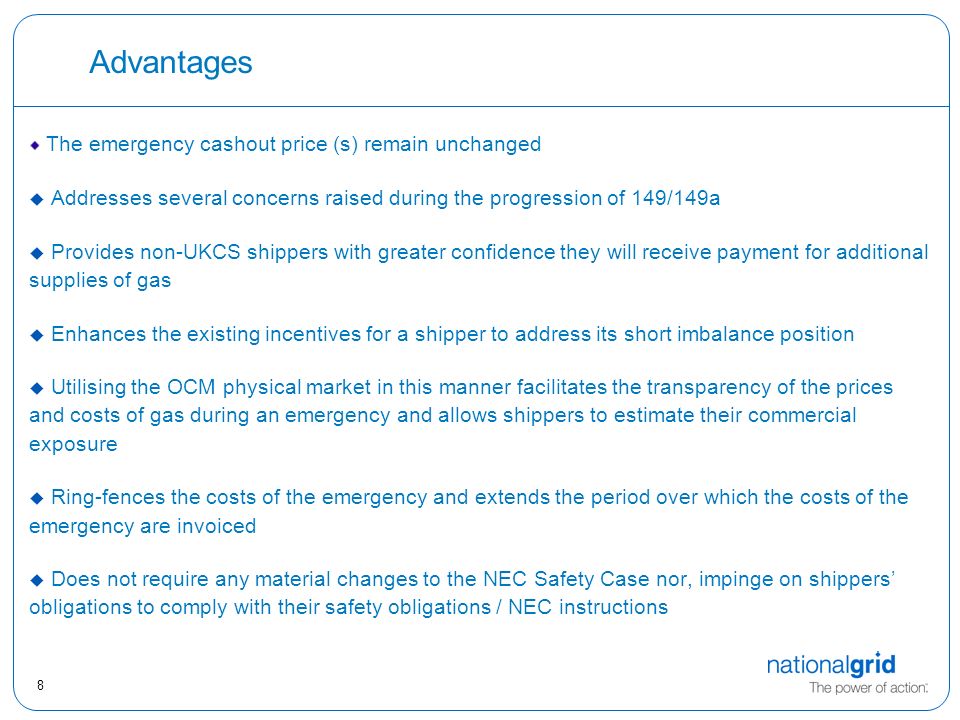 8 Advantages The emergency cashout price (s) remain unchanged u Addresses several concerns raised during the progression of 149/149a  Provides non-UKCS shippers with greater confidence they will receive payment for additional supplies of gas  Enhances the existing incentives for a shipper to address its short imbalance position  Utilising the OCM physical market in this manner facilitates the transparency of the prices and costs of gas during an emergency and allows shippers to estimate their commercial exposure  Ring-fences the costs of the emergency and extends the period over which the costs of the emergency are invoiced  Does not require any material changes to the NEC Safety Case nor, impinge on shippers’ obligations to comply with their safety obligations / NEC instructions