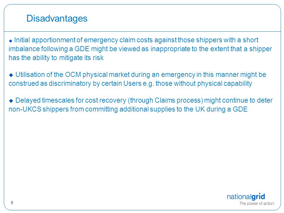 9 Disadvantages  Initial apportionment of emergency claim costs against those shippers with a short imbalance following a GDE might be viewed as inappropriate to the extent that a shipper has the ability to mitigate its risk  Utilisation of the OCM physical market during an emergency in this manner might be construed as discriminatory by certain Users e.g.