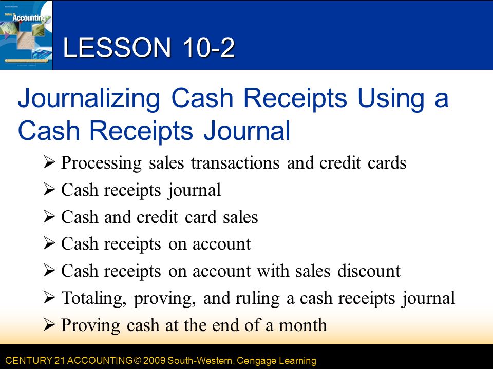 CENTURY 21 ACCOUNTING © 2009 South-Western, Cengage Learning LESSON 10-2 Journalizing Cash Receipts Using a Cash Receipts Journal  Processing sales transactions and credit cards  Cash receipts journal  Cash and credit card sales  Cash receipts on account  Cash receipts on account with sales discount  Totaling, proving, and ruling a cash receipts journal  Proving cash at the end of a month