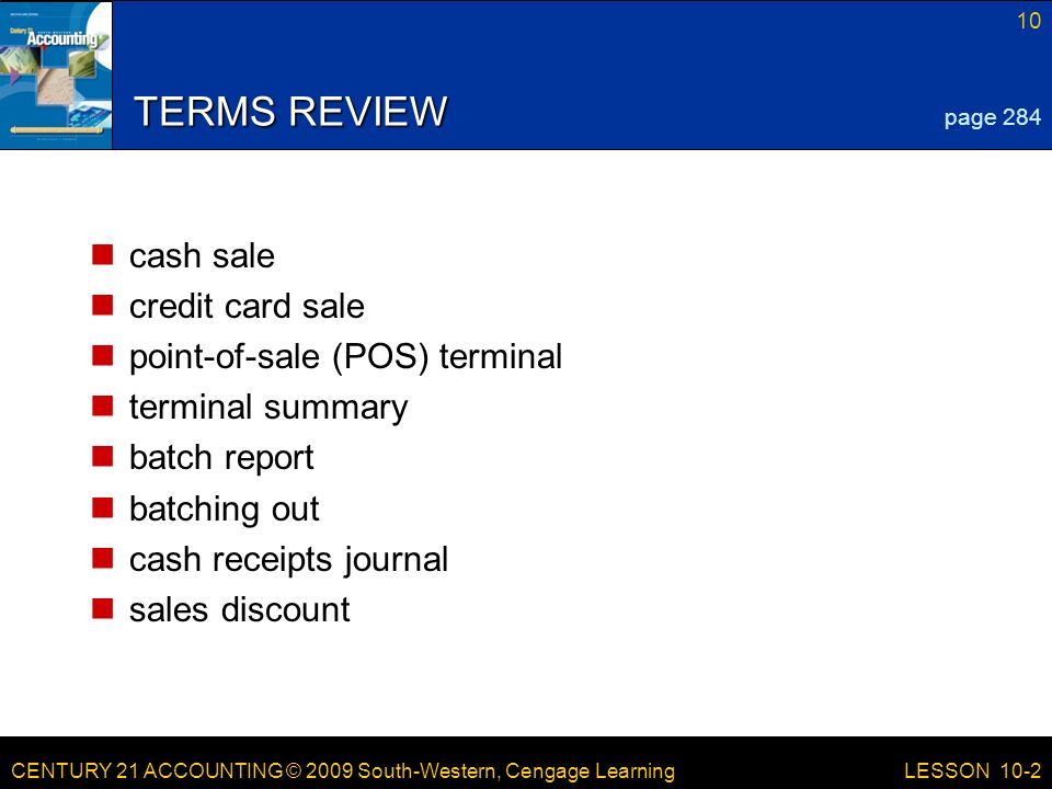CENTURY 21 ACCOUNTING © 2009 South-Western, Cengage Learning 10 LESSON 10-2 TERMS REVIEW cash sale credit card sale point-of-sale (POS) terminal terminal summary batch report batching out cash receipts journal sales discount page 284