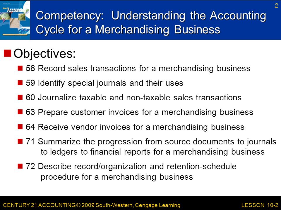 CENTURY 21 ACCOUNTING © 2009 South-Western, Cengage Learning Competency: Understanding the Accounting Cycle for a Merchandising Business 2 LESSON 10-2 Objectives: 58 Record sales transactions for a merchandising business 59 Identify special journals and their uses 60 Journalize taxable and non-taxable sales transactions 63 Prepare customer invoices for a merchandising business 64 Receive vendor invoices for a merchandising business 71 Summarize the progression from source documents to journals to ledgers to financial reports for a merchandising business 72 Describe record/organization and retention-schedule procedure for a merchandising business