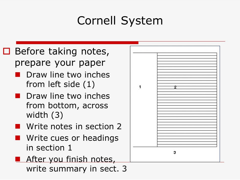Cornell System  Before taking notes, prepare your paper Draw line two inches from left side (1) Draw line two inches from bottom, across width (3) Write notes in section 2 Write cues or headings in section 1 After you finish notes, write summary in sect.