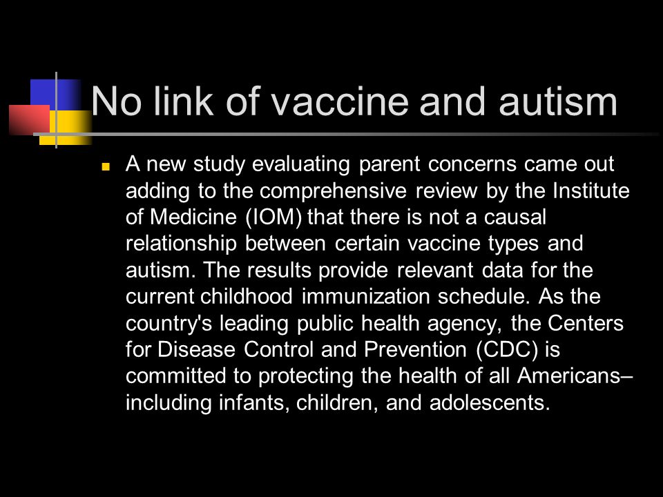 No link of vaccine and autism A new study evaluating parent concerns came out adding to the comprehensive review by the Institute of Medicine (IOM) that there is not a causal relationship between certain vaccine types and autism.