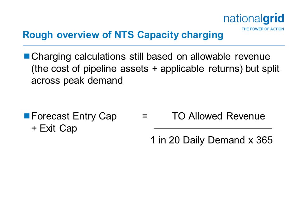 Rough overview of NTS Capacity charging  Charging calculations still based on allowable revenue (the cost of pipeline assets + applicable returns) but split across peak demand  Forecast Entry Cap =TO Allowed Revenue + Exit Cap 1 in 20 Daily Demand x 365