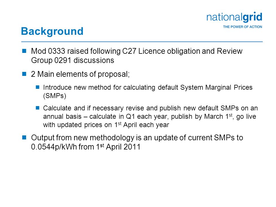 Background  Mod 0333 raised following C27 Licence obligation and Review Group 0291 discussions  2 Main elements of proposal;  Introduce new method for calculating default System Marginal Prices (SMPs)  Calculate and if necessary revise and publish new default SMPs on an annual basis – calculate in Q1 each year, publish by March 1 st, go live with updated prices on 1 st April each year  Output from new methodology is an update of current SMPs to p/kWh from 1 st April 2011