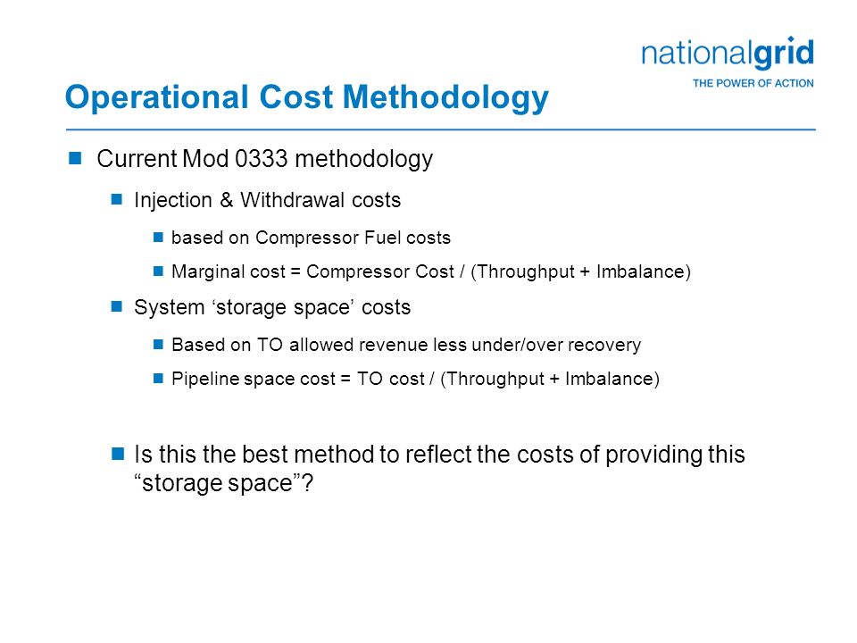 Operational Cost Methodology  Current Mod 0333 methodology  Injection & Withdrawal costs  based on Compressor Fuel costs  Marginal cost = Compressor Cost / (Throughput + Imbalance)  System ‘storage space’ costs  Based on TO allowed revenue less under/over recovery  Pipeline space cost = TO cost / (Throughput + Imbalance)  Is this the best method to reflect the costs of providing this storage space