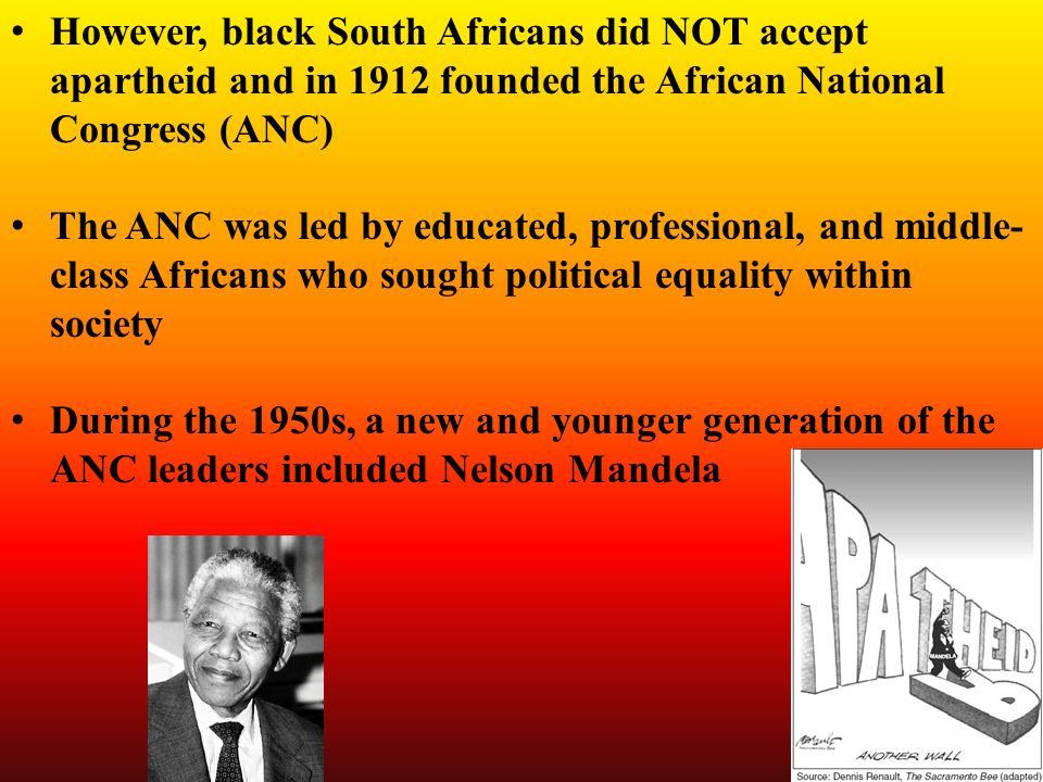 However, black South Africans did NOT accept apartheid and in 1912 founded the African National Congress (ANC) The ANC was led by educated, professional, and middle- class Africans who sought political equality within society During the 1950s, a new and younger generation of the ANC leaders included Nelson Mandela