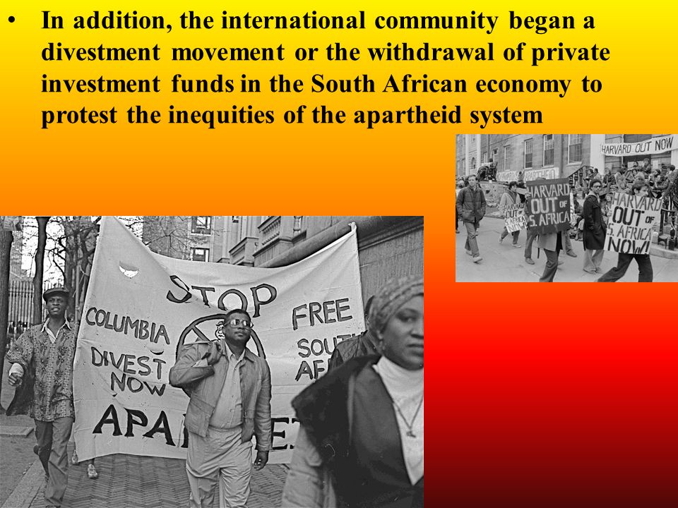 In addition, the international community began a divestment movement or the withdrawal of private investment funds in the South African economy to protest the inequities of the apartheid system
