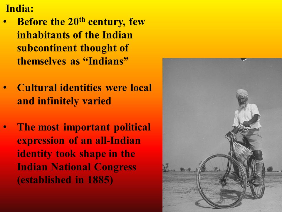 India: Before the 20 th century, few inhabitants of the Indian subcontinent thought of themselves as Indians Cultural identities were local and infinitely varied The most important political expression of an all-Indian identity took shape in the Indian National Congress (established in 1885)