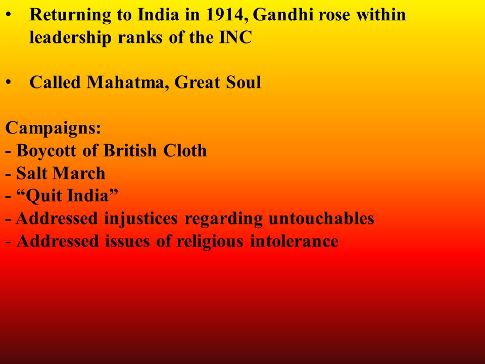 Returning to India in 1914, Gandhi rose within leadership ranks of the INC Called Mahatma, Great Soul Campaigns: - Boycott of British Cloth - Salt March - Quit India - Addressed injustices regarding untouchables - Addressed issues of religious intolerance