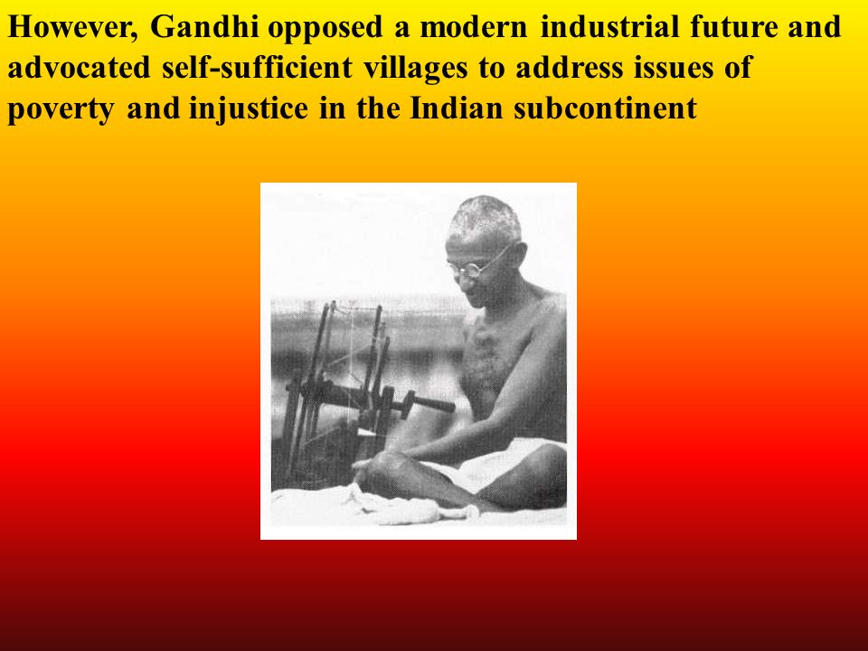However, Gandhi opposed a modern industrial future and advocated self-sufficient villages to address issues of poverty and injustice in the Indian subcontinent