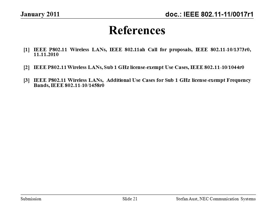 doc.: IEEE /0017r1 January 2011 Stefan Aust, NEC Communication Systems Submission Slide 21 References [1]IEEE P Wireless LANs, IEEE ah Call for proposals, IEEE /1373r0, [2]IEEE P Wireless LANs, Sub 1 GHz license-exempt Use Cases, IEEE /1044r0 [3]IEEE P Wireless LANs, Additional Use Cases for Sub 1 GHz license-exempt Frequency Bands, IEEE /1458r0