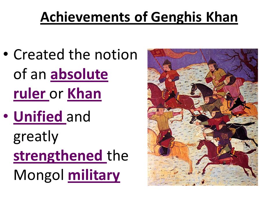 Achievements of Genghis Khan Created the notion of an absolute ruler or Khan Unified and greatly strengthened the Mongol military
