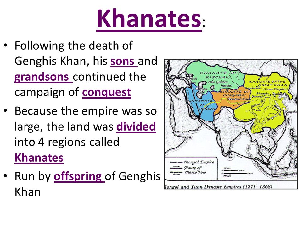 Khanates : Following the death of Genghis Khan, his sons and grandsons continued the campaign of conquest Because the empire was so large, the land was divided into 4 regions called Khanates Run by offspring of Genghis Khan