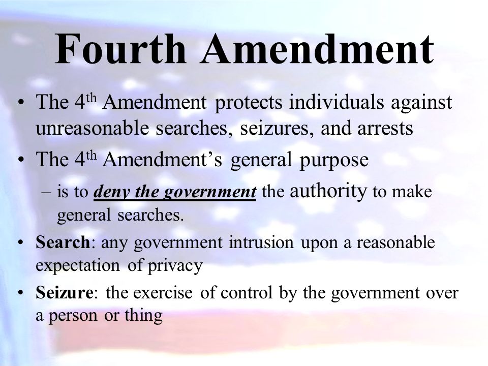 Fourth Amendment The 4 th Amendment protects individuals against unreasonable searches, seizures, and arrests The 4 th Amendment’s general purpose –is to deny the government the authority to make general searches.