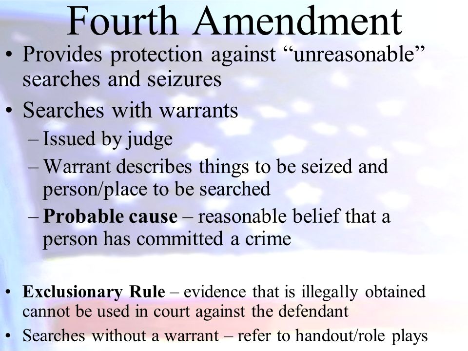 Fourth Amendment Provides protection against unreasonable searches and seizures Searches with warrants –Issued by judge –Warrant describes things to be seized and person/place to be searched –Probable cause – reasonable belief that a person has committed a crime Exclusionary Rule – evidence that is illegally obtained cannot be used in court against the defendant Searches without a warrant – refer to handout/role plays