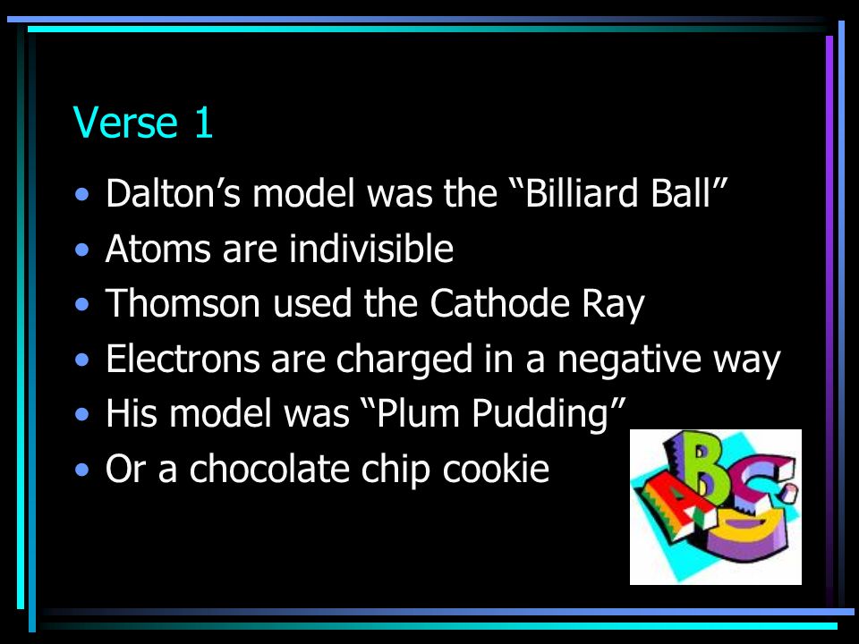 Verse 1 Dalton’s model was the Billiard Ball Atoms are indivisible Thomson used the Cathode Ray Electrons are charged in a negative way His model was Plum Pudding Or a chocolate chip cookie