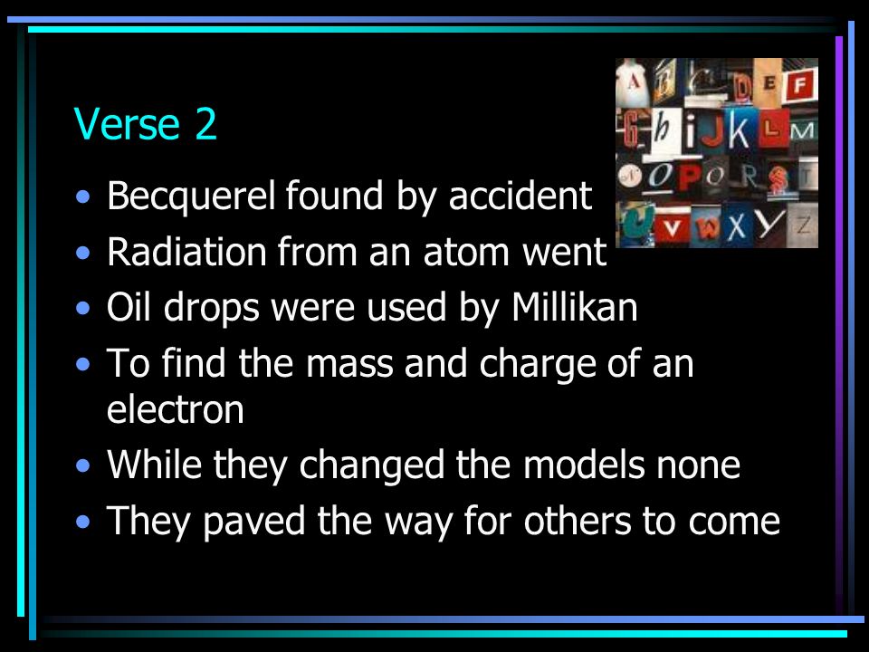 Verse 2 Becquerel found by accident Radiation from an atom went Oil drops were used by Millikan To find the mass and charge of an electron While they changed the models none They paved the way for others to come