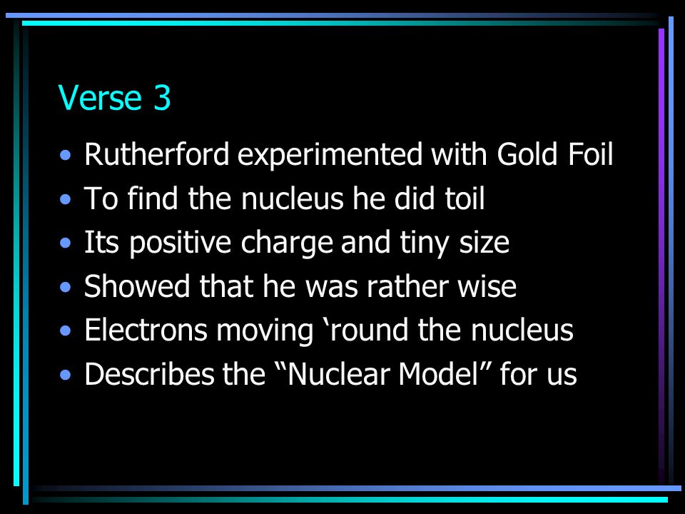 Verse 3 Rutherford experimented with Gold Foil To find the nucleus he did toil Its positive charge and tiny size Showed that he was rather wise Electrons moving ‘round the nucleus Describes the Nuclear Model for us