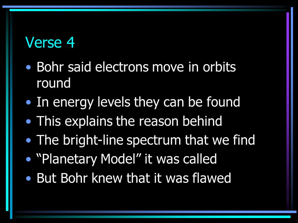 Verse 4 Bohr said electrons move in orbits round In energy levels they can be found This explains the reason behind The bright-line spectrum that we find Planetary Model it was called But Bohr knew that it was flawed