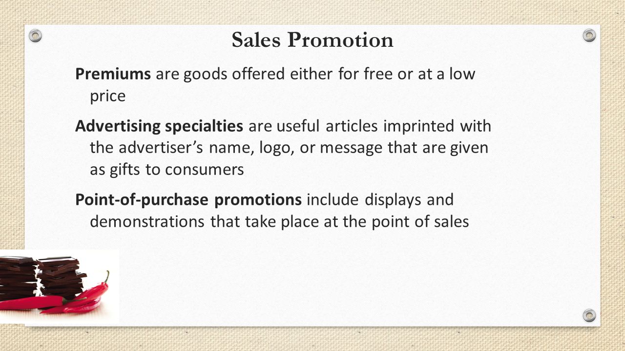 Sales Promotion Premiums are goods offered either for free or at a low price Advertising specialties are useful articles imprinted with the advertiser’s name, logo, or message that are given as gifts to consumers Point-of-purchase promotions include displays and demonstrations that take place at the point of sales