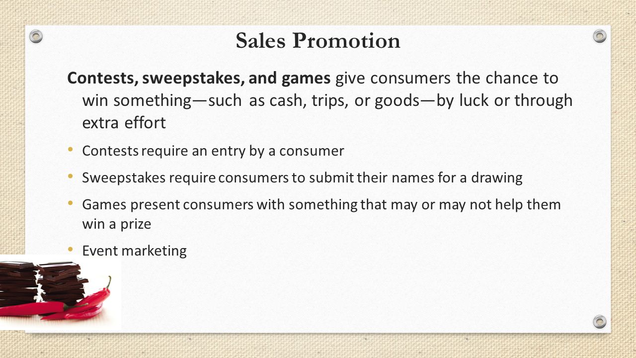 Sales Promotion Contests, sweepstakes, and games give consumers the chance to win something—such as cash, trips, or goods—by luck or through extra effort Contests require an entry by a consumer Sweepstakes require consumers to submit their names for a drawing Games present consumers with something that may or may not help them win a prize Event marketing