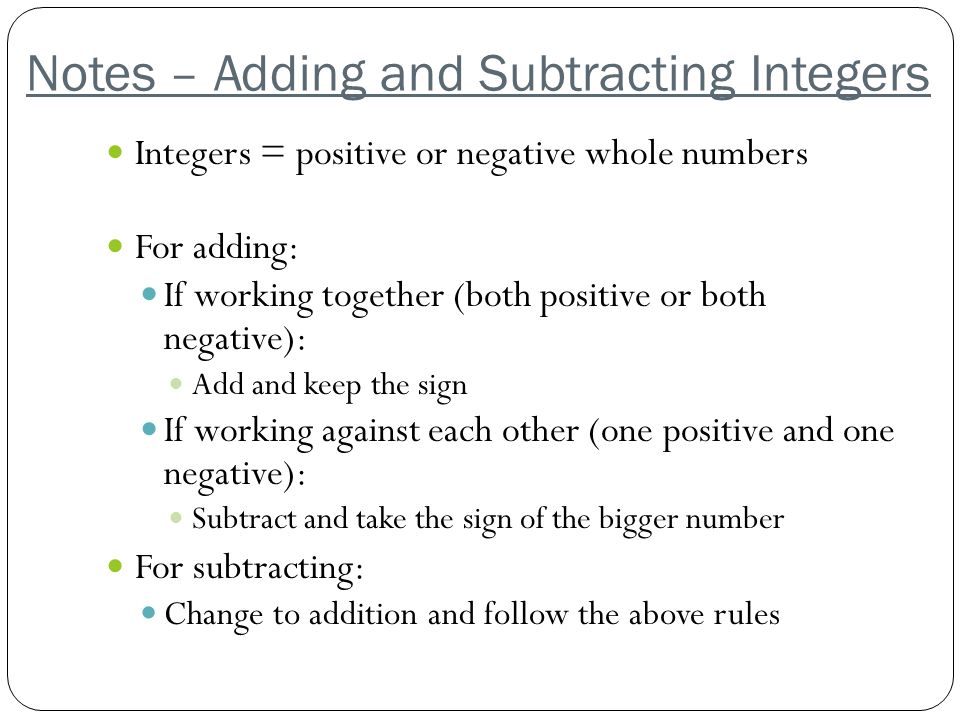Notes – Adding and Subtracting Integers Integers = positive or negative whole numbers For adding: If working together (both positive or both negative): Add and keep the sign If working against each other (one positive and one negative): Subtract and take the sign of the bigger number For subtracting: Change to addition and follow the above rules