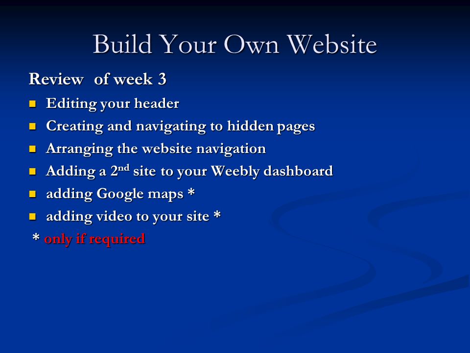 Build Your Own Website Review of week 3 Editing your header Editing your header Creating and navigating to hidden pages Creating and navigating to hidden pages Arranging the website navigation Arranging the website navigation Adding a 2 nd site to your Weebly dashboard Adding a 2 nd site to your Weebly dashboard adding Google maps * adding Google maps * adding video to your site * adding video to your site * * only if required * only if required