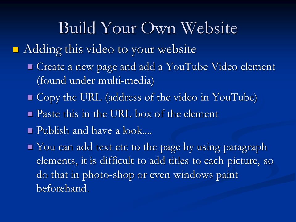 Build Your Own Website Adding this video to your website Adding this video to your website Create a new page and add a YouTube Video element (found under multi-media) Create a new page and add a YouTube Video element (found under multi-media) Copy the URL (address of the video in YouTube) Copy the URL (address of the video in YouTube) Paste this in the URL box of the element Paste this in the URL box of the element Publish and have a look....