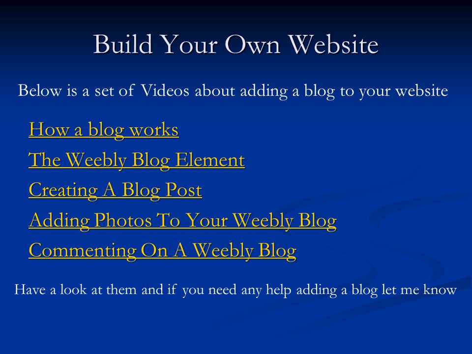 Build Your Own Website How a blog works How a blog works The Weebly Blog Element The Weebly Blog Element Creating A Blog Post Creating A Blog Post Adding Photos To Your Weebly Blog Adding Photos To Your Weebly Blog Commenting On A Weebly Blog Commenting On A Weebly Blog Below is a set of Videos about adding a blog to your website Have a look at them and if you need any help adding a blog let me know