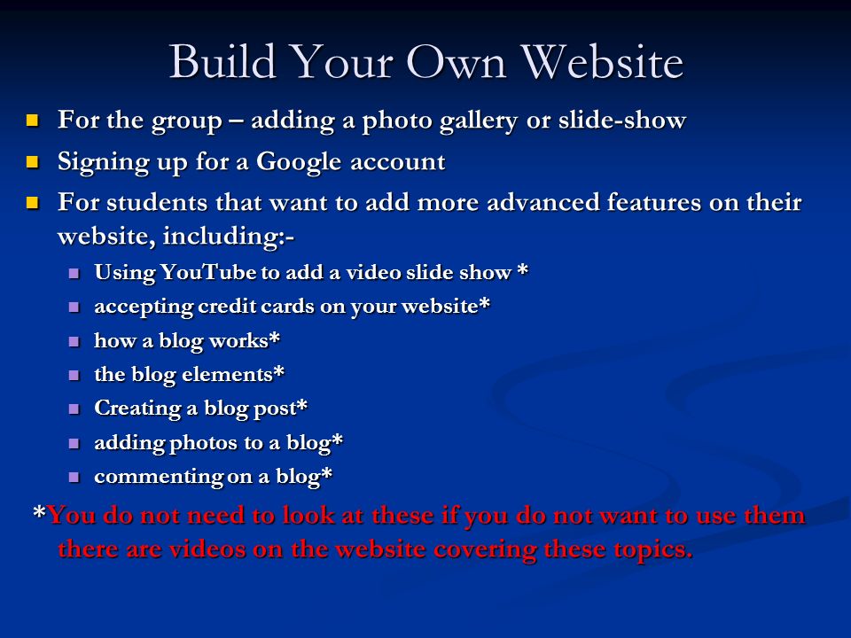 Build Your Own Website For the group – adding a photo gallery or slide-show For the group – adding a photo gallery or slide-show Signing up for a Google account Signing up for a Google account For students that want to add more advanced features on their website, including:- For students that want to add more advanced features on their website, including:- Using YouTube to add a video slide show * Using YouTube to add a video slide show * accepting credit cards on your website* accepting credit cards on your website* how a blog works* how a blog works* the blog elements* the blog elements* Creating a blog post* Creating a blog post* adding photos to a blog* adding photos to a blog* commenting on a blog* commenting on a blog* *You do not need to look at these if you do not want to use them there are videos on the website covering these topics.