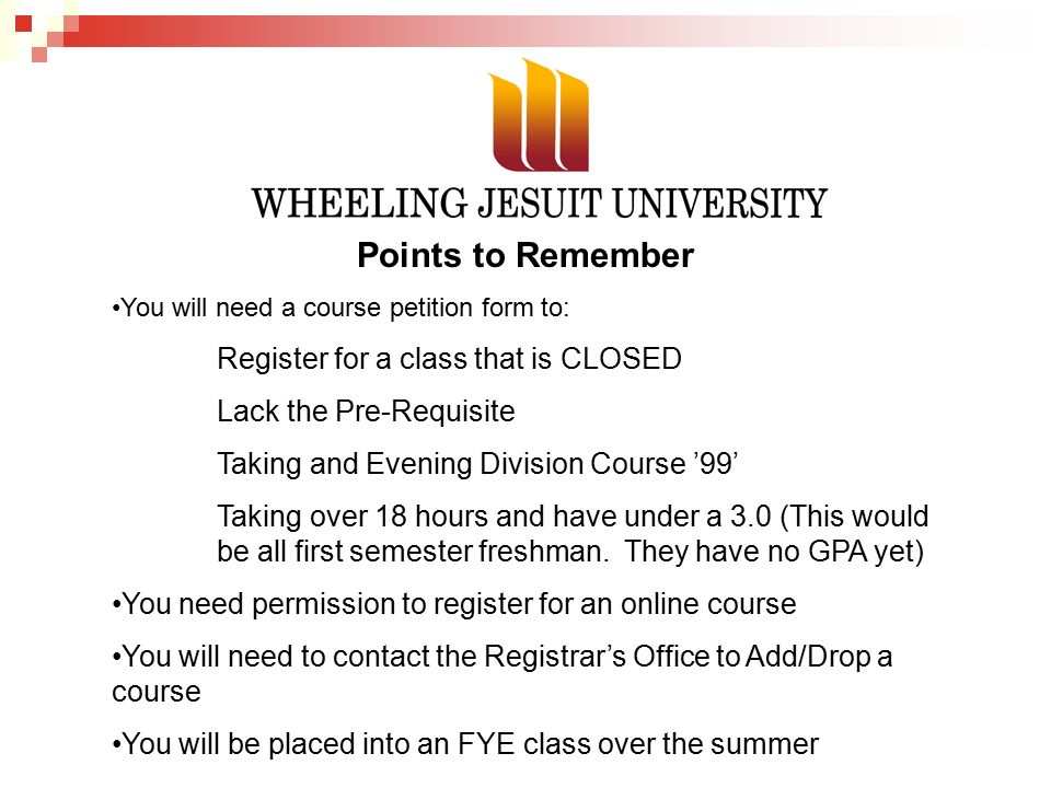 Points to Remember You will need a course petition form to: Register for a class that is CLOSED Lack the Pre-Requisite Taking and Evening Division Course ’99’ Taking over 18 hours and have under a 3.0 (This would be all first semester freshman.