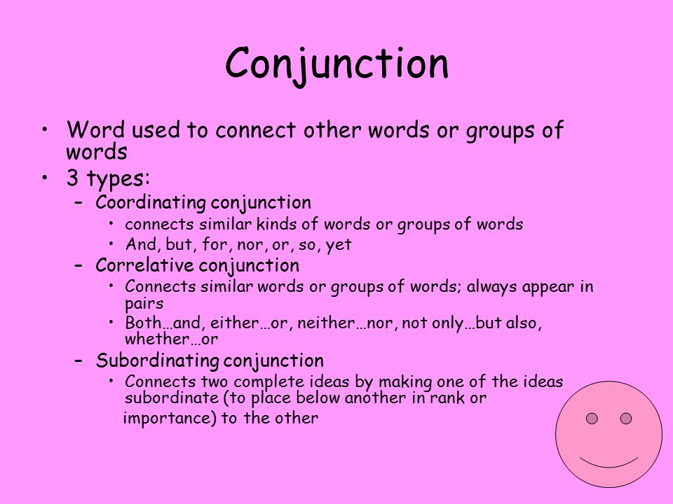 Conjunction Word used to connect other words or groups of words 3 types: –Coordinating conjunction connects similar kinds of words or groups of words And, but, for, nor, or, so, yet –Correlative conjunction Connects similar words or groups of words; always appear in pairs Both…and, either…or, neither…nor, not only…but also, whether…or –Subordinating conjunction Connects two complete ideas by making one of the ideas subordinate (to place below another in rank or importance) to the other
