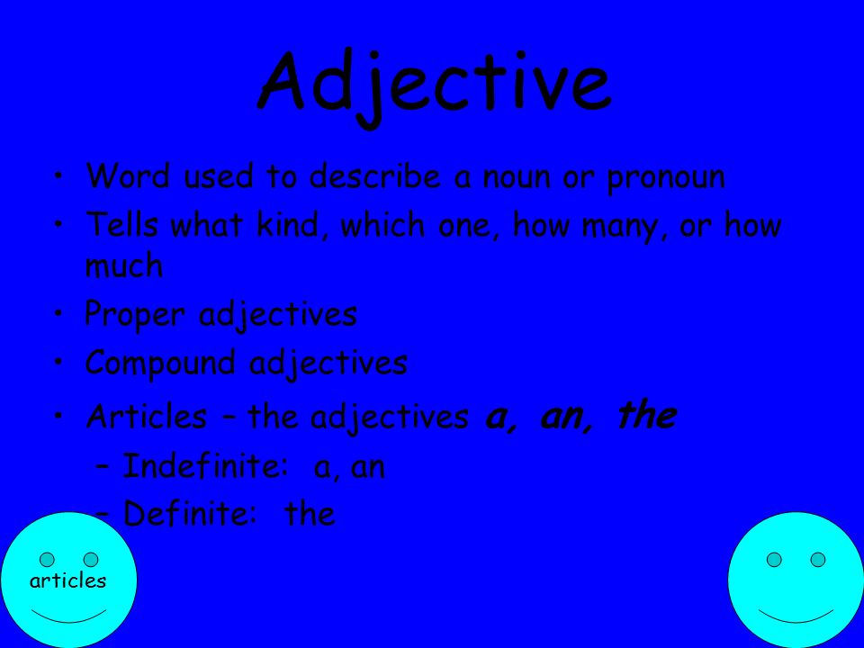 Adjective Word used to describe a noun or pronoun Tells what kind, which one, how many, or how much Proper adjectives Compound adjectives Articles – the adjectives a, an, the –Indefinite: a, an –Definite: the articles