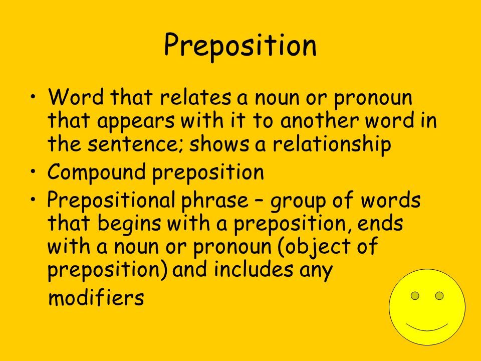 Preposition Word that relates a noun or pronoun that appears with it to another word in the sentence; shows a relationship Compound preposition Prepositional phrase – group of words that begins with a preposition, ends with a noun or pronoun (object of preposition) and includes any modifiers