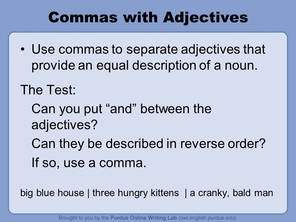 Commas with Adjectives Use commas to separate adjectives that provide an equal description of a noun.