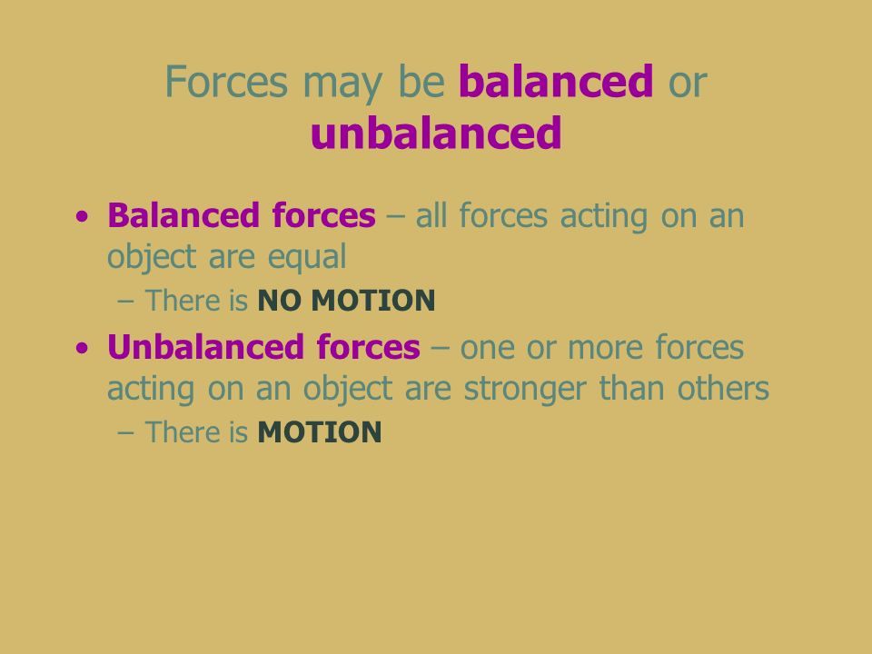 Forces may be balanced or unbalanced Balanced forces – all forces acting on an object are equal –There is NO MOTION Unbalanced forces – one or more forces acting on an object are stronger than others –There is MOTION
