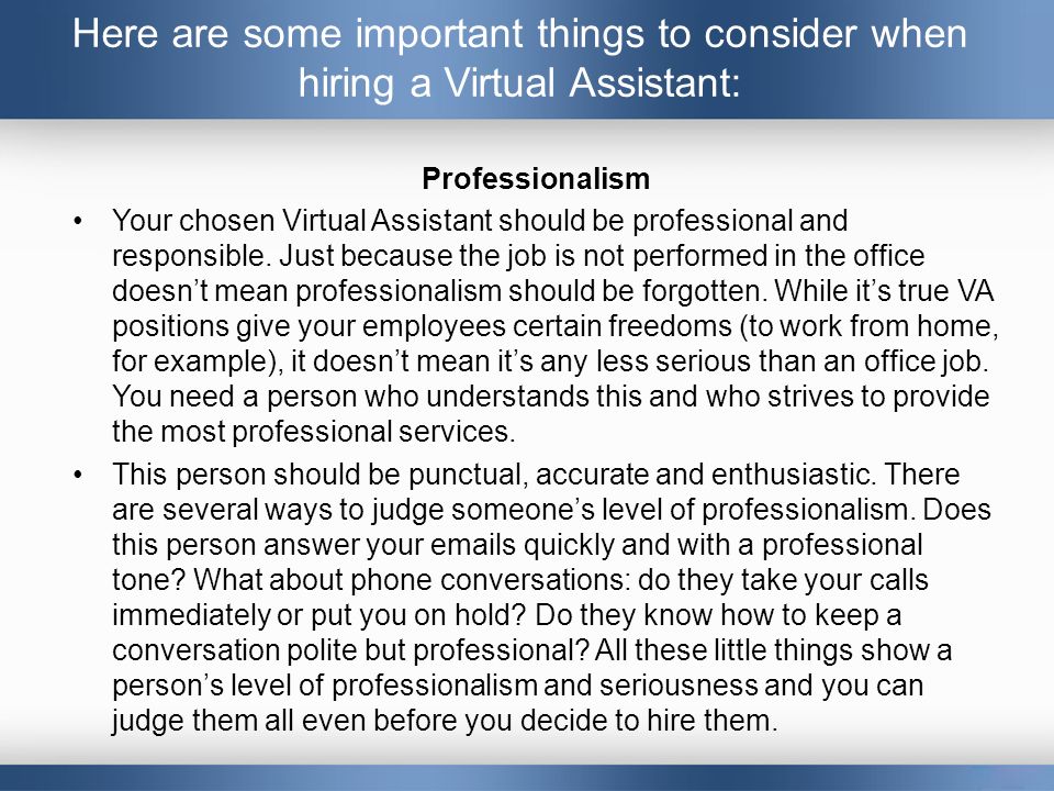 Here are some important things to consider when hiring a Virtual Assistant: Professionalism Your chosen Virtual Assistant should be professional and responsible.