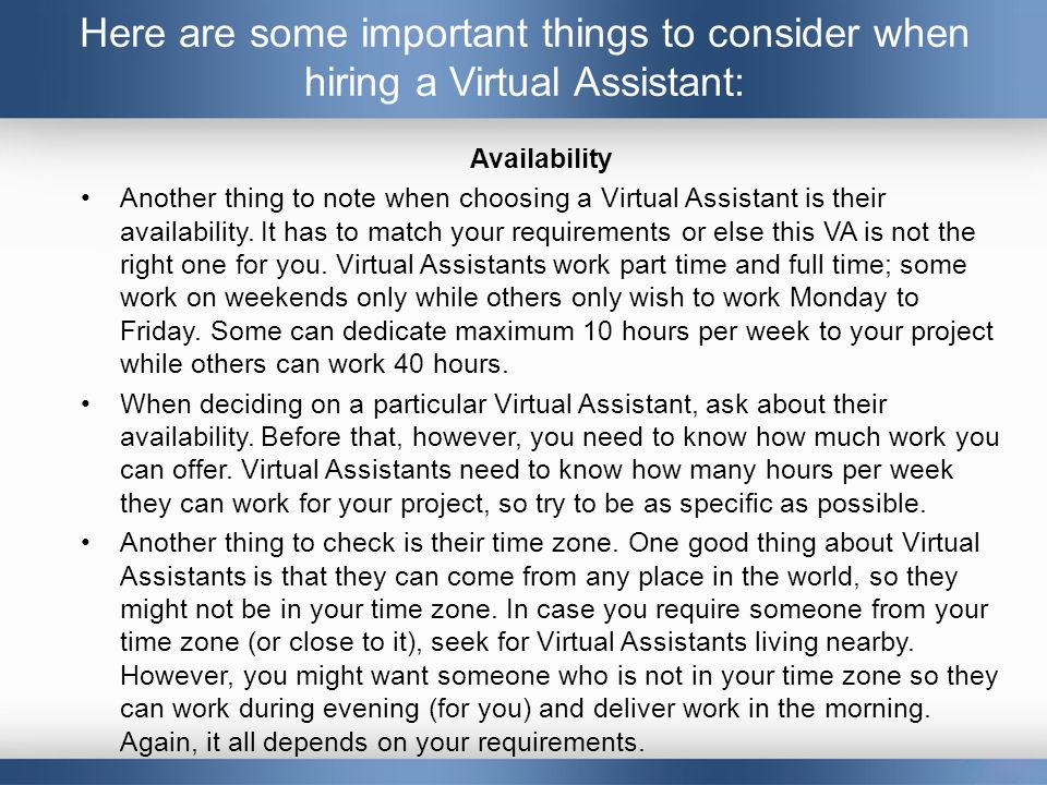 Here are some important things to consider when hiring a Virtual Assistant: Availability Another thing to note when choosing a Virtual Assistant is their availability.