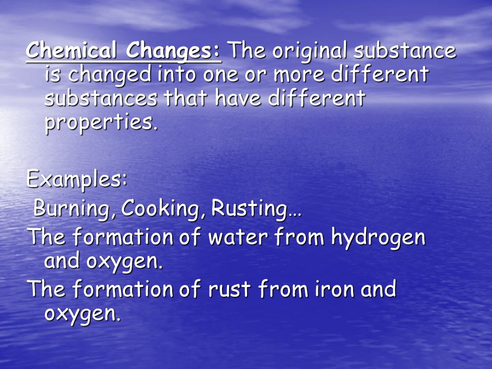 Chemical Changes: The original substance is changed into one or more different substances that have different properties.