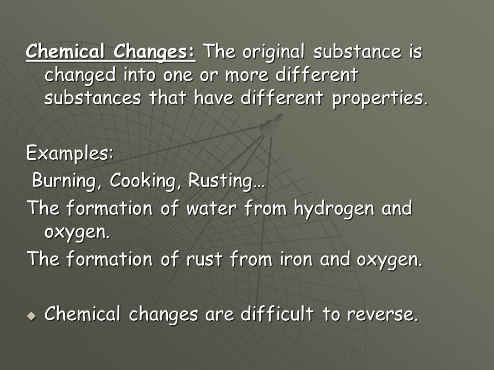Chemical Changes: The original substance is changed into one or more different substances that have different properties.