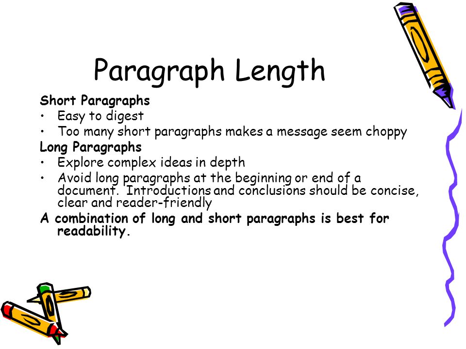 Paragraph Length Short Paragraphs Easy to digest Too many short paragraphs makes a message seem choppy Long Paragraphs Explore complex ideas in depth Avoid long paragraphs at the beginning or end of a document.