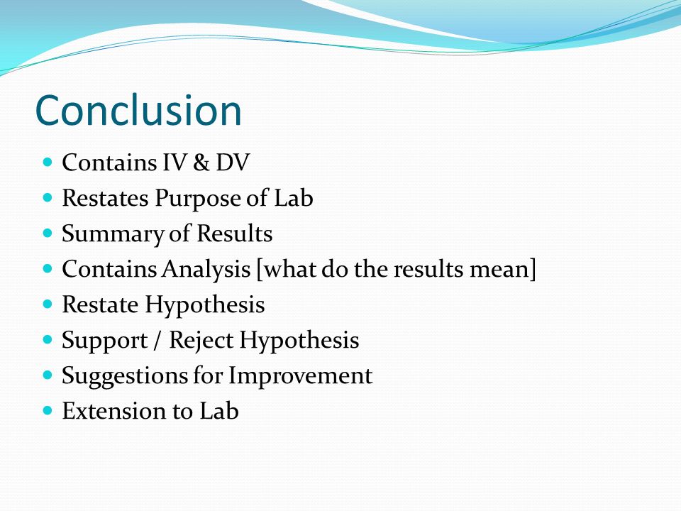 Conclusion Contains IV & DV Restates Purpose of Lab Summary of Results Contains Analysis [what do the results mean] Restate Hypothesis Support / Reject Hypothesis Suggestions for Improvement Extension to Lab