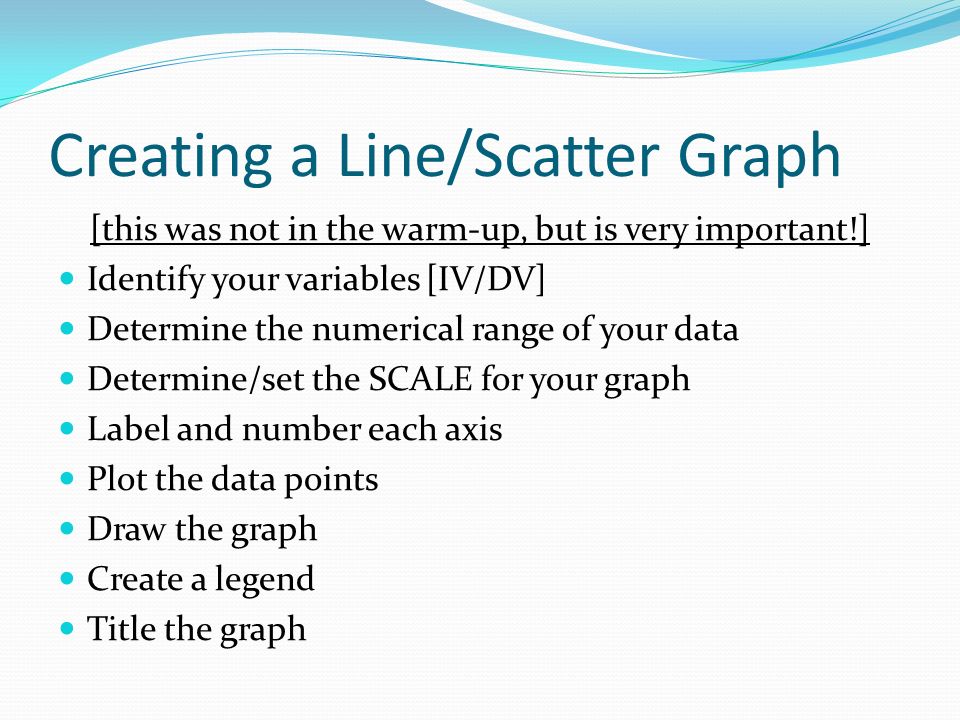 Creating a Line/Scatter Graph [this was not in the warm-up, but is very important!] Identify your variables [IV/DV] Determine the numerical range of your data Determine/set the SCALE for your graph Label and number each axis Plot the data points Draw the graph Create a legend Title the graph